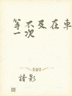 等不及在车里做一次