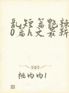 乱短篇艳辣500篇h文最新章节