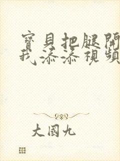 宝贝把腿开大让我添添视频