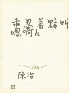 乖忍着点叫出来嗯啊h