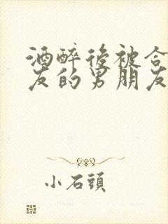 酒醉后被合租室友的男朋友睡了