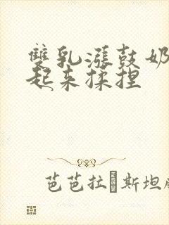 双乳涨鼓奶头翘起来揉捏