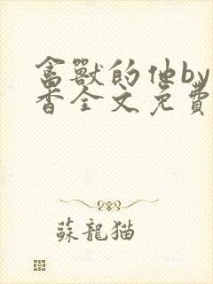 禽兽的他by书香全文免费阅读笔趣阁在