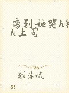 脔到她哭h粗话h上司