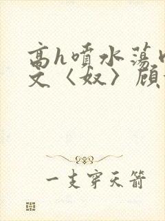 高h喷水荡肉欲文〈奴〉顾依依