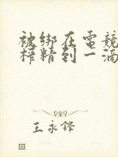 被绑在电竞椅上榨精到一滴不剩