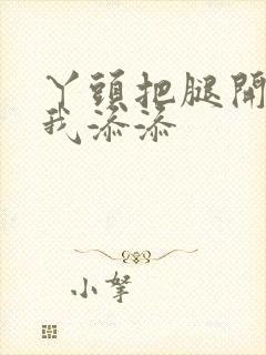 丫头把腿开大让我添添