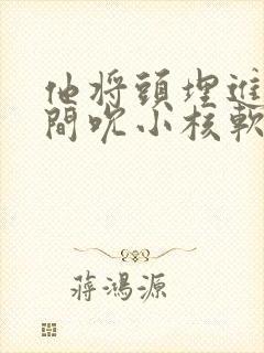 他将头埋进双腿间吮小核软件