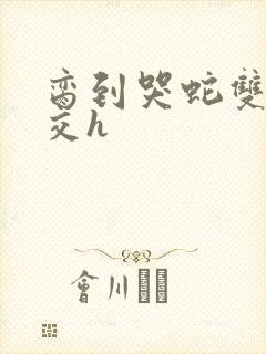 脔到哭蛇双根宫交h