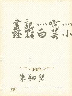 书记灬啊灬啊灬轻点白芸小说