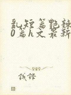 乱短篇艳辣500篇h文最新章节