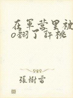 在军营里被cao翻了许桃