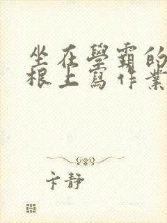 坐在学霸的大紫根上写作业