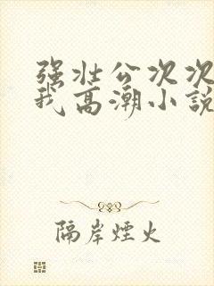 强壮公次次弄得我高潮小说