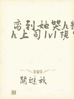 脔到她哭h粗话h上司1v1视频