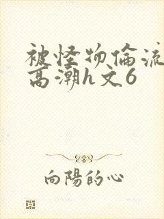 被怪物伦流澡到高潮h文6