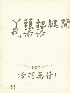 丫头把腿开大让我添添