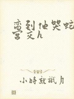 脔到他哭蛇双根宫交h