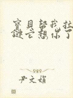 宝贝帮我拉开拉链它想你了视频