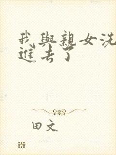 我与亲女洗澡时进去了