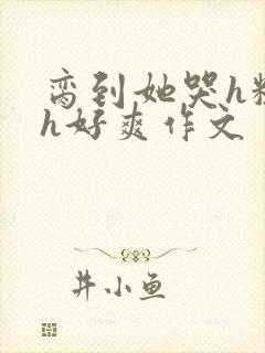 脔到她哭h粗话h好爽作文