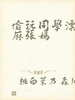 偷玩同学漂亮麻麻张嫣