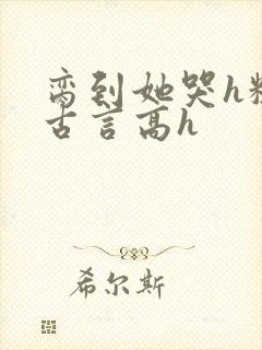 脔到她哭h粗话古言高h