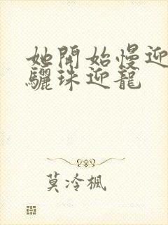 她开始慢迎迎合骊珠迎龙