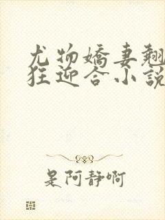 尤物娇妻翘臀疯狂迎合小说