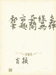 都市奇缘未删节笔趣阁无弹窗