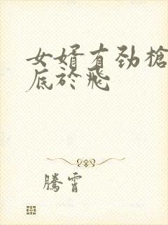 女婿有劲枪枪到底于飞