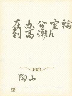 在办公室轮流澡到高潮h封面