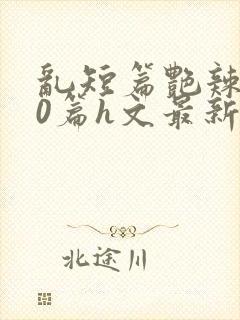 乱短篇艳辣500篇h文最新章节