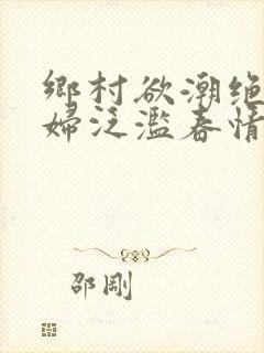 乡村欲潮绝色村妇泛滥春情