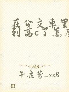 在公交车里c弄到高c了怎么办