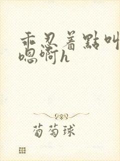 乖忍着点叫出来嗯啊h