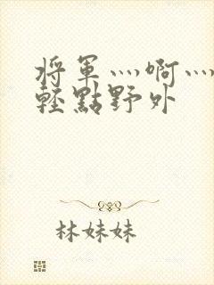 将军灬啊灬啊灬轻点野外