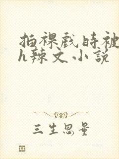 拍裸戏时被c了h辣文小说