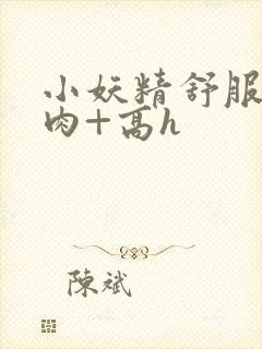 小妖精舒服吗+肉+高h