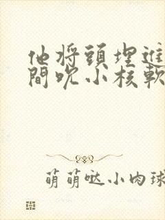 他将头埋进双腿间吮小核软件