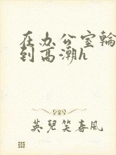 在办公室轮流澡到高潮h