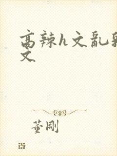 高辣h文乱乳h文