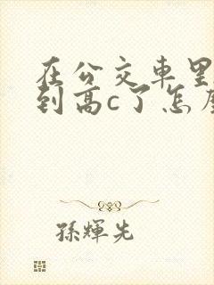 在公交车里c弄到高c了怎么办