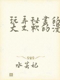 玩弄秘书的奶又大又软的漫画