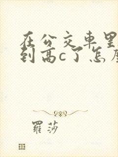 在公交车里c弄到高c了怎么办