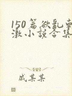 150篇欲乱刺激小说合集