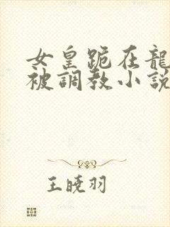 女皇跪在龙椅前被调教小说