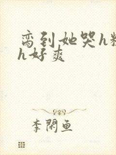 脔到她哭h粗话h好爽