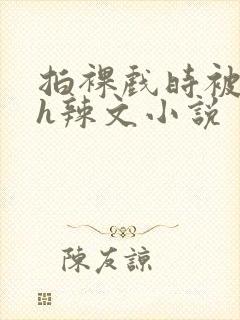 拍裸戏时被c了h辣文小说