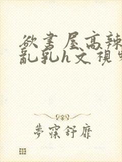 欲书屋高辣h文乱乳h文视频